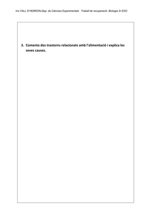 Ins VALL D’HEBRON-Dep. de Ciències Experimentals Treball de recuperació. Biologia 3r ESO 
 
 
 
 
 
3. Comenta dos trastorns relacionats amb l’alimentació i explica les 
seves causes. 
 
 
 
 
 
 
 
 
 
 
 
 
 
 
 
 
 
 
 
 
 
 
 
 
 
 
 
 
 
 
 
 