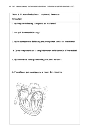 Ins VALL D’HEBRON-Dep. de Ciències Experimentals Treball de recuperació. Biologia 3r ESO 
 
Tema 3: Els aparells circulatori , respiratori  i excretor    
Circulatori 
1. Quina part de la sang transporta els nutrients?
 
 
2. Per què és vermella la sang? 
 
 
3. Quins components de la sang ens protegeixen contra les infeccions? 
 
 
 4. Quins components de la sang intervenen en la formació d’una crosta? 
 
 
5. Quin ventricle  té les parets més gruixudes? Per què?. 
 
 
 
 
6. Posa el nom que correspongui al costat dels nombres: 
 
  
 
   
 
 
 