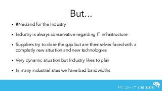 • #Neuland for the Industry
• Industry is always conservative regarding IT infrastructure
• Suppliers try to close the gap but are themselves faced with a
completly new situation and new technologies
• Very dynamic situation but Industry likes to plan
• In many industrial sites we have bad bandwidths
But...
 