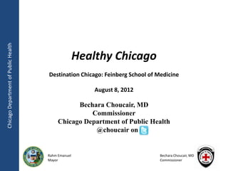 Chicago Department of Public Health




                                                     Healthy Chicago
                                      Destination Chicago: Feinberg School of Medicine

                                                         August 8, 2012

                                                 Bechara Choucair, MD
                                                     Commissioner
                                           Chicago Department of Public Health
                                                      @choucair on


                                      Rahm Emanuel                             Bechara Choucair, MD
                                      Mayor                                    Commissioner
 
