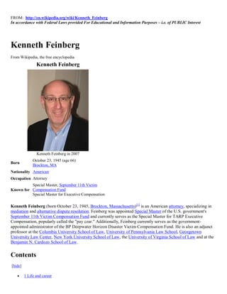 FROM: http://en.wikipedia.org/wiki/Kenneth_Feinberg
In accordance with Federal Laws provided For Educational and Information Purposes – i.e. of PUBLIC Interest




Kenneth Feinberg
From Wikipedia, the free encyclopedia
                Kenneth Feinberg




                Kenneth Feinberg in 2007
              October 23, 1945 (age 66)
Born
              Brockton, MA
Nationality American
Occupation Attorney
          Special Master, September 11th Victim
Known for Compensation Fund
          Special Master for Executive Compensation

Kenneth Feinberg (born October 23, 1945, Brockton, Massachusetts)[1] is an American attorney, specializing in
mediation and alternative dispute resolution. Feinberg was appointed Special Master of the U.S. government's
September 11th Victim Compensation Fund and currently serves as the Special Master for TARP Executive
Compensation, popularly called the "pay czar." Additionally, Feinberg currently serves as the government-
appointed administrator of the BP Deepwater Horizon Disaster Victim Compensation Fund. He is also an adjunct
professor at the Columbia University School of Law, University of Pennsylvania Law School, Georgetown
University Law Center, New York University School of Law, the University of Virginia School of Law and at the
Benjamin N. Cardozo School of Law.


Contents
[hide]

        1 Life and career
 