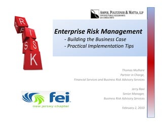 Enterprise Risk Management
  ‐ Building the Business Case
    Building the Business Case
  ‐ Practical Implementation Tips



                                           Thomas Mulhare
                                           Thomas Mulhare
                                          Partner in Charge, 
      Financial Services and Business Risk Advisory Services

                                                 Jerry Ravi
                                          Senior Manager, 
                            Business Risk Advisory Services

                                           February 2, 2010
 