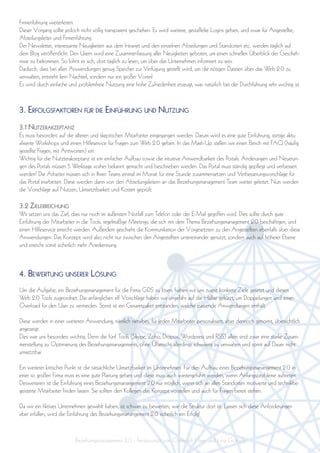 Firmenführung weiterleiten.
Dieser Vorgang sollte jedoch nicht völlig transparent geschehen. Es wird weitere, gestaffelte Logins geben, und zwar für Angestellte,
Abteilungsleiter und Firmenführung.
Der Newsletter, interessante Neuigkeiten aus dem Intranet und den einzelnen Abteilungen und Standorten etc. werden täglich auf
dem Blog veröffentlicht. Den Usern wird eine Zusammenfassung aller Neuigkeiten geboten, um einen schnellen Überblick der Gescheh-
nisse zu bekommen. So lohnt es sich, dort täglich zu lesen, um über das Unternehmen informiert zu sein.
Dadurch, dass bei allen Anwendungen genug Speicher zur Verfügung gestellt wird, um die nötigen Dateien über das Web 2.0 zu
verwalten, entsteht kein Nachteil, sondern nur ein großer Vorteil.
Es wird durch einfache und problemfreie Nutzung eine hohe Zufriedenheit erzeugt, was natürlich bei der Durchführung sehr wichtig ist.



3. erFolgsFaktoren Für Die einFührung unD nutzung
3.1 nutzerakzeptanz
Es muss besonders auf die älteren und skeptischen Mitarbeiter eingegangen werden. Darum wird es eine gute Einführung, stetige aktu-
alisierte Workshops und einen Hilfeservice für Fragen zum Web 2.0 geben. In das Mash-Up stellen wir einen Berich mit FAQ (häufig
gestellte Fragen, mit Antworten) ein.
Wichtig für die Nutzterakzeptanz ist ein einfacher Aufbau sowie die intuitive Anwendbarkeit des Portals. Änderungen und Neuerun-
gen des Portals müssen 5 Werktage vorher bekannt gemacht und beschrieben werden. Das Portal muss ständig gepflegt und verbessert
werden! Die Arbeiter müssen sich in Ihren Teams einmal im Monat für eine Stunde zusammensetzen und Verbesserungsvorschläge für
das Portal erarbeiten. Diese werden dann von den Abteilungsleitern an das Beziehungsmanagement-Team weiter geleitet. Nun werden
die Vorschläge auf Nutzen, Umsetztbarkeit und Kosten geprüft.

3.2 zielerreichung
Wir setzen uns das Ziel, dass nur noch im äußersten Notfall zum Telefon oder der E-Mail gegriffen wird. Dies sollte durch gute
Einführung der Mitarbeiter in die Tools, regelmäßige Meetings, die sich mit dem Thema Beziehungsmanagement 2.0 beschäftigen, und
einen Hilfeservice erreicht werden. Außerdem geschieht die Kommunikation der Vorgesetzten zu den Angestellten ebenfalls über diese
Anwendungen. Das Konzept wird also nicht nur zwischen den Angestellten untereinander genutzt, sondern auch auf höherer Ebene
und erreicht somit sicherlich mehr Anerkennung.



4. BeWertung unserer lösung
Um die Aufgabe, ein Beziehungsmanagement für die Firma GDS zu lösen, haben wir uns zuerst konkrete Ziele gesetzt und diesen
Web 2.0 Tools zugeordnet. Die anfänglichen elf Vorschläge haben wir ungefähr auf die Hälfte gekürzt, um Doppelungen und einen
Overload für den User zu vermeiden. Somit ist ein Gesamtpaket entstanden, welche passende Anwendungen enthält.

Diese werden in einer weiteren Anwendung, nämlich netvibes, für jeden Mitarbeiter personalisiert, aber dennoch genormt, übersichtlich
angezeigt.
Dies war uns besonders wichtig. Denn die fünf Tools (Skype, Zoho, Dropox, Wordpress und RSS) allein sind zwar eine starke Zusam-
menstellung zu Optimierung des Beziehungsmanagements, ohne Übersicht allerdings schwierig zu verwalten und somit auf Dauer nicht
umsetztbar.

Ein weiterer kritischer Punkt ist die tatsächliche Umsetzbarkeit im Unternehmen. Für den Aufbau eines Beziehungsmanangement 2.0 in
einer so großen Firma muss es eine gute Planung geben und diese muss auch weitergeführt werden, wenn Anfangsprobleme auftreten.
Desweiteren ist die Einführung eines Beziehungsmanangement 2.0 nur möglich, wenn sich an allen Standorten motivierte und technikbe-
geisterte Mitarbeiter finden lassen. Sie sollten den Kollegen das Konzept vorstellen und auch für Fragen bereit stehen.

Da wir ein fiktives Unternehmen gewählt haben, ist schwer zu bewerten, wie die Struktur dort ist. Lassen sich diese Anforderungen
aber erfüllen, wird die Einführung des Beziehungsmanangement 2.0 sicherlich ein Erfolg!



                          Beziehungsmanagement 2.0 - Feinkonzept von Christoph Hase und Lina Göttsch
 