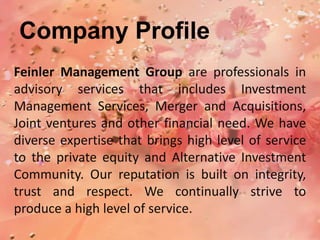 Company Profile
Feinler Management Group are professionals in
advisory services that includes Investment
Management Services, Merger and Acquisitions,
Joint ventures and other financial need. We have
diverse expertise that brings high level of service
to the private equity and Alternative Investment
Community. Our reputation is built on integrity,
trust and respect. We continually strive to
produce a high level of service.
 