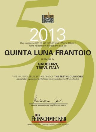 D A S I N T E R N A T I O N A L E G O U R M E T - J O U R N A L
5ol oaward
2013
0
2013The magazine DER FEINSCHMECKER and „Mastri Oleari”
have honored the excellent olive oil
QUINTA LUNA FRANTOIO
GAUDENZI,
TREVI, ITALY
produced by
THIS OIL WAS SELECTED AS ONE OF THE BEST 50 OLIVE OILS.
A description is presented on the FEINSCHMECKER website www.Olivenoeltest.de
Madeleine Jakits, Editor-in-chief DER FEINSCHMECKER, Hamburg
D A S I N T E R N A T I O N A L E G O U R M E T - J O U R N A L
DER FEINSCHMECKER is Germany's leading gourmet magazine
 