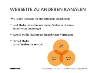 www.feinheit.ch | +41 555 11 11 41 | Molkenstrasse 21 | 8004 Zürich
WEBSEITE ZU ANDEREN KANÄLEN
Wo ist die Webseite im Marketingmix eingebettet?
Paid Media (kostet immer mehr, Publikum ist immer
atomisierter unterwegs)
Earned Media (basiert auf langjährigem Vertrauen)
Owned Media 
darin: Webseite zentral
 