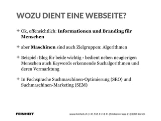 www.feinheit.ch | +41 555 11 11 41 | Molkenstrasse 21 | 8004 Zürich
WOZU DIENT EINE WEBSEITE?
Ok, offensichtlich: Informationen und Branding für
Menschen
aber Maschinen sind auch Zielgruppen: Algorithmen
Beispiel: Blog für beide wichtig - bedient neben neugierigen
Menschen auch Keywords erkennende Suchalgorithmen und
deren Vermarktung
In Fachsprache Suchmaschinen-Optimierung (SEO) und
Suchmaschinen-Marketing (SEM)
 