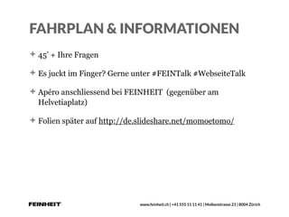 www.feinheit.ch | +41 555 11 11 41 | Molkenstrasse 21 | 8004 Zürich
FAHRPLAN & INFORMATIONEN
45’ + Ihre Fragen
Es juckt im Finger? Gerne unter #FEINTalk #WebseiteTalk
Apéro anschliessend bei FEINHEIT (gegenüber am
Helvetiaplatz)
Folien später auf http://de.slideshare.net/momoetomo/
 