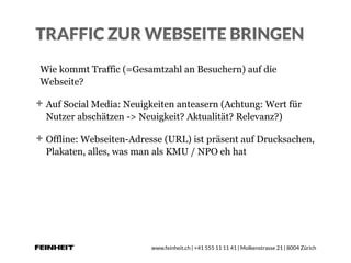 www.feinheit.ch | +41 555 11 11 41 | Molkenstrasse 21 | 8004 Zürich
TRAFFIC ZUR WEBSEITE BRINGEN
Wie kommt Traffic (=Gesamtzahl an Besuchern) auf die
Webseite?
Auf Social Media: Neuigkeiten anteasern (Achtung: Wert für
Nutzer abschätzen -> Neuigkeit? Aktualität? Relevanz?)
Offline: Webseiten-Adresse (URL) ist präsent auf Drucksachen,
Plakaten, alles, was man als KMU / NPO eh hat
 