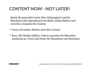 www.feinheit.ch | +41 555 11 11 41 | Molkenstrasse 21 | 8004 Zürich
CONTENT NOW - NOT LATER!
Damit die passenden Leute (Ihre Zielgruppen) und die
Maschinen (die Algorithmen) bei Ihnen stehen bleiben und
verweilen, brauchen Sie Content
Texte und andere Medien sind alles Content
Kurz: Mit Medien (Bilder, Videos) sprechen Sie Menschen
emotional an, Texte sind Futter für Maschinen und Menschen
 