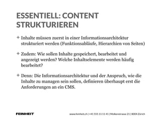 www.feinheit.ch | +41 555 11 11 41 | Molkenstrasse 21 | 8004 Zürich
ESSENTIELL: CONTENT
STRUKTURIEREN
Inhalte müssen zuerst in einer Informationsarchitektur
strukturiert werden (Funktionsabläufe, Hierarchien von Seiten)
Zudem: Wie sollen Inhalte gespeichert, bearbeitet und
angezeigt werden? Welche Inhaltselemente werden häufig
bearbeitet?
Denn: Die Informationsarchitektur und der Anspruch, wie die
Inhalte zu managen sein sollen, definieren überhaupt erst die
Anforderungen an ein CMS.
 