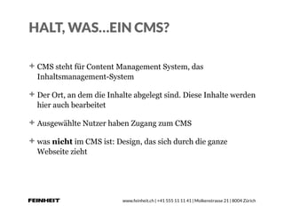 www.feinheit.ch | +41 555 11 11 41 | Molkenstrasse 21 | 8004 Zürich
HALT, WAS…EIN CMS?
CMS steht für Content Management System, das
Inhaltsmanagement-System
Der Ort, an dem die Inhalte abgelegt sind. Diese Inhalte werden
hier auch bearbeitet
Ausgewählte Nutzer haben Zugang zum CMS
was nicht im CMS ist: Design, das sich durch die ganze
Webseite zieht
 