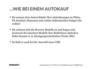 www.feinheit.ch | +41 555 11 11 41 | Molkenstrasse 21 | 8004 Zürich
…WIE BEI EINEM AUTOKAUF
Sie nennen dem Autoverkäufer Ihre Anforderungen an Plätze,
PS, Komfort, Stauraum und welche elektronischen Gadgets Sie
wollen!
Sie schauen sich die diversen Modelle an und fragen sich,
inwieweit die einzelnen Modelle Ihre Bedürfnisse abdecken.
Dabei kommt es zu Abwägungsentscheiden (Trade-Offs)
So läuft es auch bei der Auswahl eines CMS
 
