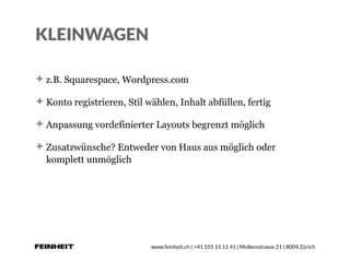 www.feinheit.ch | +41 555 11 11 41 | Molkenstrasse 21 | 8004 Zürich
KLEINWAGEN
z.B. Squarespace, Wordpress.com
Konto registrieren, Stil wählen, Inhalt abfüllen, fertig
Anpassung vordefinierter Layouts begrenzt möglich
Zusatzwünsche? Entweder von Haus aus möglich oder
komplett unmöglich
 