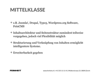 www.feinheit.ch | +41 555 11 11 41 | Molkenstrasse 21 | 8004 Zürich
MITTELKLASSE
z.B. Joomla!, Drupal, Typo3, Wordpress.org Software,
FeinCMS
Inhaltsarchitektur und Seitenstruktur zumindest teilweise
vorgegeben, jedoch viel Flexibilität möglich
Strukturierung und Verknüpfung von Inhalten ermöglicht
intelligentere Systeme.
Erweiterbarkeit gegeben
 