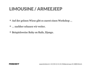 www.feinheit.ch | +41 555 11 11 41 | Molkenstrasse 21 | 8004 Zürich
LIMOUSINE / ARMEEJEEP
Auf der grünen Wiese gibt es zuerst einen Workshop …
… nachher schauen wir weiter.
Beispielsweise Ruby on Rails, Django.
 