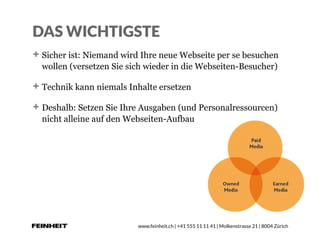 www.feinheit.ch | +41 555 11 11 41 | Molkenstrasse 21 | 8004 Zürich
DAS WICHTIGSTE
Sicher ist: Niemand wird Ihre neue Webseite per se besuchen
wollen (versetzen Sie sich wieder in die Webseiten-Besucher)
Technik kann niemals Inhalte ersetzen
Deshalb: Setzen Sie Ihre Ausgaben (und Personalressourcen)
nicht alleine auf den Webseiten-Aufbau
 