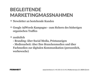 www.feinheit.ch | +41 555 11 11 41 | Molkenstrasse 21 | 8004 Zürich
BEGLEITENDE
MARKETINGMASSNAHMEN
Newsletter an bestehende Kunden
Google AdWords Kampagne - zum Sichern des bisherigen
organischen Traffics
zusätzlich  
- Branding: über Social Media, Printanzeigen 
- Medienarbeit: über Ihre Branchenmedien und über
Fachmedien zur digitalen Kommunikation (persoenlich,
werbewoche)
 