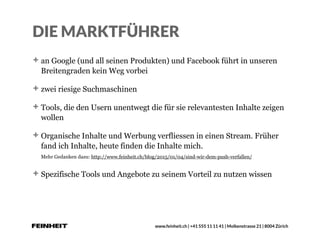 www.feinheit.ch | +41 555 11 11 41 | Molkenstrasse 21 | 8004 Zürich
DIE MARKTFÜHRER
an Google (und all seinen Produkten) und Facebook führt in unseren
Breitengraden kein Weg vorbei
zwei riesige Suchmaschinen
Tools, die den Usern unentwegt die für sie relevantesten Inhalte zeigen
wollen
Organische Inhalte und Werbung verfliessen in einen Stream. Früher
fand ich Inhalte, heute finden die Inhalte mich. 
Mehr Gedanken dazu: http://www.feinheit.ch/blog/2015/01/04/sind-wir-dem-push-verfallen/
Spezifische Tools und Angebote zu seinem Vorteil zu nutzen wissen
 