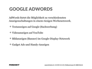 www.feinheit.ch | +41 555 11 11 41 | Molkenstrasse 21 | 8004 Zürich
GOOGLE ADWORDS
AdWords bietet die Möglichkeit zu verschiedensten
Anzeigenschaltungen in einem riesigen Werbenetzwerk.
Textanzeigen auf Google (Suchwerbung)
Videoanzeigen auf YouTube
Bildanzeigen (Banner) im Google-Display-Netzwerk
Gadget Ads und Handy-Anzeigen
 