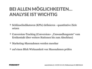 www.feinheit.ch | +41 555 11 11 41 | Molkenstrasse 21 | 8004 Zürich
BEI ALLEN MÖGLICHKEITEN…
ANALYSE IST WICHTIG
Schlüsselindikatoren (KPIs) definieren - quantitative Ziele
setzen
Conversion-Tracking (Conversion= „Umwandlungsrate“ vom
Erstkontakt über weitere Stationen bis zum Abschluss)
Marketing-Massnahmen werden messbar
auf einen Blick Wirksamkeit von Massnahmen prüfen
 