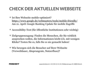 www.feinheit.ch | +41 555 11 11 41 | Molkenstrasse 21 | 8004 Zürich
CHECK DER AKTUELLEN WEBSEITE
Ist Ihre Webseite mobile-optimiert?  
https://www.google.de/webmasters/tools/mobile-friendly/ 
Am 21. April: Google Ranking Update für mobile Zugriffe
Accessibility-Test (für öffentliche Institutionen sehr wichtig)
Zielgruppenzugang: Finden die Menschen, die Sie wirklich
ansprechen wollen, die Informationen leicht d.h. mit wenigen
Klicks? Testen Sie es, falls Sie es nie gemacht haben!
Wie bewegen sich die Besucher auf Ihrer Webseite
(Verweildauer, Absprungrate, Nutzerfluss)?
 