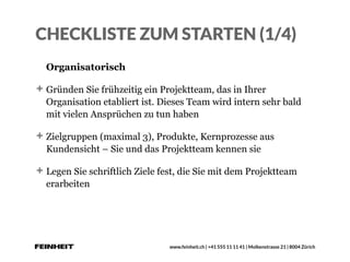 www.feinheit.ch | +41 555 11 11 41 | Molkenstrasse 21 | 8004 Zürich
CHECKLISTE ZUM STARTEN (1/4)
Organisatorisch
Gründen Sie frühzeitig ein Projektteam, das in Ihrer
Organisation etabliert ist. Dieses Team wird intern sehr bald
mit vielen Ansprüchen zu tun haben
Zielgruppen (maximal 3), Produkte, Kernprozesse aus
Kundensicht – Sie und das Projektteam kennen sie
Legen Sie schriftlich Ziele fest, die Sie mit dem Projektteam
erarbeiten
 