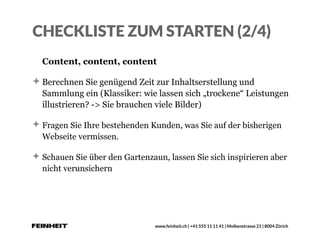 www.feinheit.ch | +41 555 11 11 41 | Molkenstrasse 21 | 8004 Zürich
CHECKLISTE ZUM STARTEN (2/4)
Content, content, content
Berechnen Sie genügend Zeit zur Inhaltserstellung und
Sammlung ein (Klassiker: wie lassen sich „trockene“ Leistungen
illustrieren? -> Sie brauchen viele Bilder)
Fragen Sie Ihre bestehenden Kunden, was Sie auf der bisherigen
Webseite vermissen.
Schauen Sie über den Gartenzaun, lassen Sie sich inspirieren aber
nicht verunsichern
 