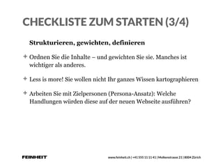 www.feinheit.ch | +41 555 11 11 41 | Molkenstrasse 21 | 8004 Zürich
CHECKLISTE ZUM STARTEN (3/4)
Strukturieren, gewichten, definieren
Ordnen Sie die Inhalte – und gewichten Sie sie. Manches ist
wichtiger als anderes.
Less is more! Sie wollen nicht Ihr ganzes Wissen kartographieren
Arbeiten Sie mit Zielpersonen (Persona-Ansatz): Welche
Handlungen würden diese auf der neuen Webseite ausführen?
 