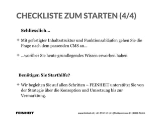 www.feinheit.ch | +41 555 11 11 41 | Molkenstrasse 21 | 8004 Zürich
CHECKLISTE ZUM STARTEN (4/4)
Schliesslich…
Mit gefestigter Inhaltsstruktur und Funktionsabläufen gehen Sie die
Frage nach dem passenden CMS an…
…worüber Sie heute grundlegendes Wissen erworben haben
Benötigen Sie Starthilfe?
Wir begleiten Sie auf allen Schritten – FEINHEIT unterstützt Sie von
der Strategie über die Konzeption und Umsetzung bis zur
Vermarktung.
 
