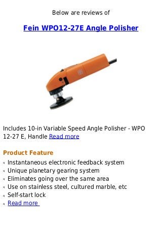 Below are reviews of
Fein WPO12-27E Angle Polisher
Includes 10-in Variable Speed Angle Polisher - WPO
12-27 E, Handle Read more
Product Feature
Instantaneous electronic feedback systemq
Unique planetary gearing systemq
Eliminates going over the same areaq
Use on stainless steel, cultured marble, etcq
Self-start lockq
Read moreq
 