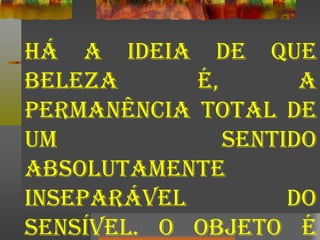 Há a ideia de que
beleza é, a
permanência total de
um sentido
absolutamente
inseparável do
sensível. O objeto é
 