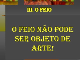 III. O FEIO
O FEIO NÃO PODE
SER OBJETO DE
ARTE!
 
