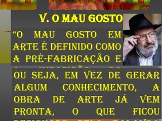 “o mau gosto em
arte é definido como
a pré-fabricação e
a imposição do
efeito” (Umberto Eco)
V. O MAU GOSTO
Ou seja, em vez de gerar
algum conhecimento, a
obra de arte já vem
pronta, o que ficou
 
