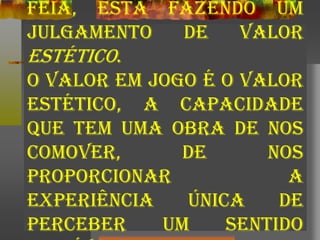 feia, está fazendo um
julgamento de valor
estético.
O valor em jogo é o valor
estético, a capacidade
que tem uma obra de nos
comover, de nos
proporcionar a
experiência única de
perceber um sentido
 