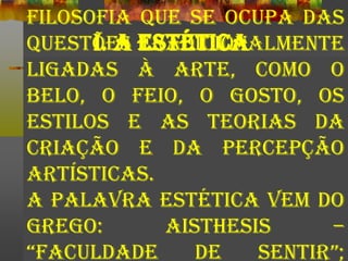 I. A ESTÉTICA
filosofia que se ocupa das
questões tradicionalmente
ligadas à arte, como o
belo, o feio, o gosto, os
estilos e as teorias da
criação e da percepção
artísticas.
A palavra estética vem do
grego: AISTHESIS –
“faculdade de sentir”;
 