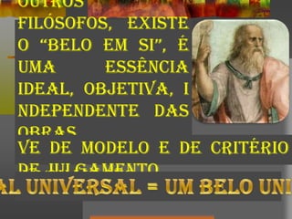 outros
filósofos, existe
o “belo em si”, é
uma essência
ideal, objetiva, i
ndependente das
obras
individuais, para
as quais ser-
ve de modelo e de critério
de julgamento.
 