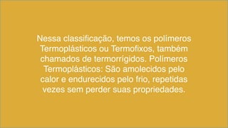 Nessa classificação, temos os polímeros
Termoplásticos ou Termofixos, também
chamados de termorrígidos. Polímeros
Termoplásticos: São amolecidos pelo
calor e endurecidos pelo frio, repetidas
vezes sem perder suas propriedades.
 