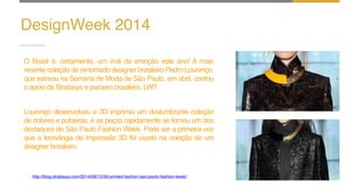 DesignWeek 2014
O Brasil é, certamente, um ímã de emoção este ano! A mais
recente coleção de renomado designer brasileiro Pedro Lourenço,
que estreou na Semana de Moda de São Paulo, em abril, contou
o apoio da Stratasys e parceiro brasileiro, LWT.
Lourenço desenvolveu e 3D imprimiu um deslumbrante coleção
de colares e pulseiras, e as peças rapidamente se tornou um dos
destaques do São Paulo Fashion Week. Pode ser a primeira vez
que a tecnologia de impressão 3D foi usado na coleção de um
designer brasileiro.
http://blog.stratasys.com/2014/06/13/3d-printed-fashion-sao-paulo-fashion-week/
 