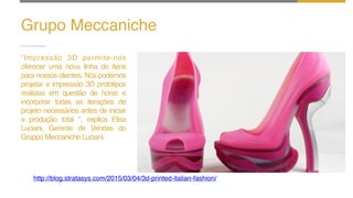 Grupo Meccaniche
"Impressão 3D permite-nos
oferecer uma nova linha de itens
para nossos clientes. Nós podemos
projetar e impressão 3D protótipos
realistas em questão de horas e
incorporar todas as iterações de
projeto necessários antes de iniciar
a produção total ", explica Elisa
Luciani, Gerente de Vendas do
Gruppo Meccaniche Luciani.
http://blog.stratasys.com/2015/03/04/3d-printed-italian-fashion/
 