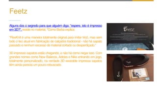Feetz
Alguns dos o segredo para que alguém diga: "espere, isto é impresso
em 3D?“, reside no material, "Como Barba explica:
"FlexKnit é uma maneira totalmente original para imitar tricô, mas sem
todo o lixo atual em fabricação de calçados tradicional - não há sapato
passado e nenhum excesso de material cortado ou desperdiçado.“
3D impresso sapatos estão chegando, e não há como negar isso. Com
grandes nomes como New Balance, Adidas e Nike entrando em jogo,
totalmente personalizado, na verdade 3D wearable impressa sapatos
têm ainda parecia um pouco rebuscado.
 