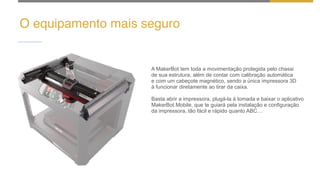 O equipamento mais seguro
A MakerBot tem toda a movimentação protegida pelo chassi
de sua estrutura, além de contar com calibração automática
e com um cabeçote magnético, sendo a única impressora 3D
à funcionar diretamente ao tirar da caixa.
Basta abrir a impressora, plugá-la à tomada e baixar o aplicativo
MakerBot Mobile, que te guiará pela instalação e configuração
da impressora, tão fácil e rápido quanto ABC…
 
