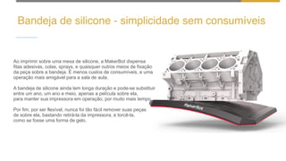 Bandeja de silicone - simplicidade sem consumíveis
Ao imprimir sobre uma mesa de silicone, a MakerBot dispensa
fitas adesivas, colas, sprays, e quaisquer outros meios de fixação
da peça sobre a bandeja. É menos custos de consumíveis, e uma
operação mais amigável para a sala de aula.
A bandeja de silicone ainda tem longa duração e pode-se substituir
entre um ano, um ano e meio, apenas a película sobre ela,
para manter sua impressora em operação, por muito mais tempo.
Por fim, por ser flexível, nunca foi tão fácil remover suas peças
de sobre ela, bastando retirá-la da impressora, e torcê-la,
como se fosse uma forma de gelo.
 