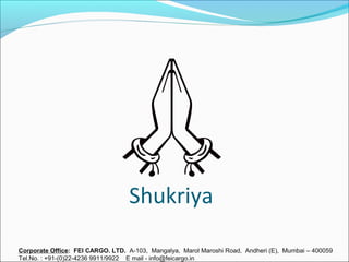 Shukriya
Corporate Office: FEI CARGO. LTD. A-103, Mangalya, Marol Maroshi Road, Andheri (E), Mumbai – 400059
Tel.No. : +91-(0)22-4236 9911/9922 E mail - info@feicargo.in
 