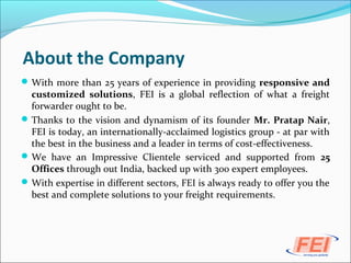 About the Company
With more than 25 years of experience in providing responsive and
customized solutions, FEI is a global reflection of what a freight
forwarder ought to be.
Thanks to the vision and dynamism of its founder Mr. Pratap Nair,
FEI is today, an internationally-acclaimed logistics group - at par with
the best in the business and a leader in terms of cost-effectiveness.
We have an Impressive Clientele serviced and supported from 25
Offices through out India, backed up with 300 expert employees.
With expertise in different sectors, FEI is always ready to offer you the
best and complete solutions to your freight requirements.
 