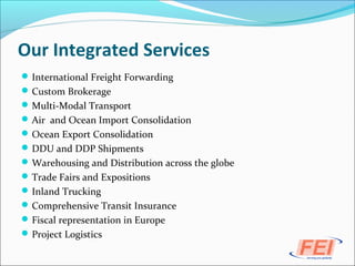 Our Integrated Services
International Freight Forwarding
Custom Brokerage
Multi-Modal Transport
Air and Ocean Import Consolidation
Ocean Export Consolidation
DDU and DDP Shipments
Warehousing and Distribution across the globe
Trade Fairs and Expositions
Inland Trucking
Comprehensive Transit Insurance
Fiscal representation in Europe
Project Logistics
 