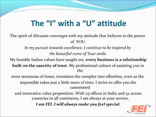 The “I” with a “U” attitude
The spirit of Altruism converges with my attitude that believes in the power
of YOU.
In my pursuit towards excellence, I continue to be inspired by
the beautiful curve of Your smile.
My humble Indian values have taught me, every business is a relationship
built on the sanctity of trust. My professional culture of assisting you in
the
most strenuous of times, translates the complex into effortless, even as the
impossible takes just a little more of time. I strive to offer you the
customised
and innovative value proposition. With 25 offices in India and 52 across
countries in all continents, I am always at your service.
I am FEI. I will always make you feel special.
 