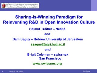 FEI 2010: Feb. 8, 2010 Sam Saguy Helmut Traitler – Nestlé  and  Sam Saguy – Hebrew University of Jerusalem [email_address] and Brigit Coleman – swissnex San Francisco www.swissnex.org   Sharing-is-Winning Paradigm for Reinventing R&D in Open Innovation Culture 