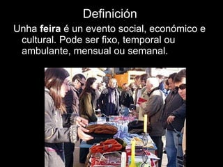 DEDE  Definición   Unha  feira  é un evento social, económico e cultural. Pode ser fixo, temporal ou ambulante, mensual ou semanal. 