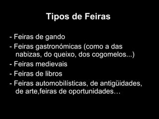 Tipos de Feiras   - Feiras de gando - Feiras gastronómicas (como a das nabizas, do queixo, dos cogomelos...) - Feiras medievais  - Feiras de libros  - Feiras automobilísticas, de antigüidades, de arte,feiras de oportunidades… 